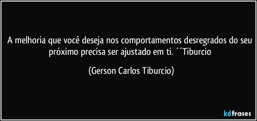 A melhoria que você deseja nos comportamentos desregrados do seu próximo precisa ser ajustado em ti. ´´Tiburcio (Gerson Carlos Tiburcio)