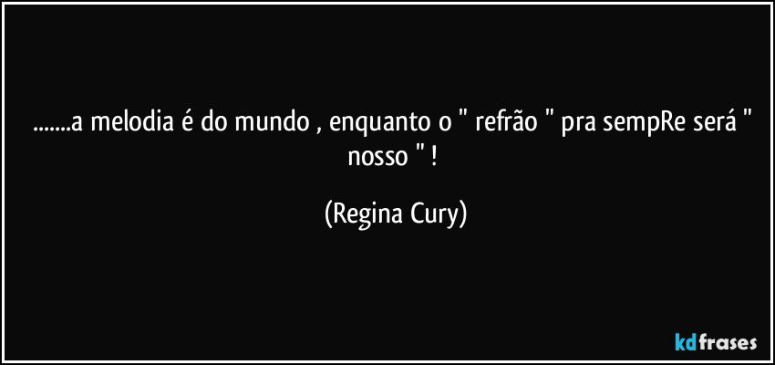 ...a melodia é do mundo , enquanto o " refrão " pra sempRe será " nosso " ! (Regina Cury)