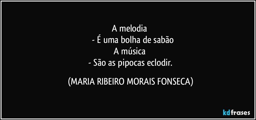 A melodia 
       - É uma bolha de sabão
A música 
 - São as pipocas eclodir. (MARIA RIBEIRO MORAIS FONSECA)