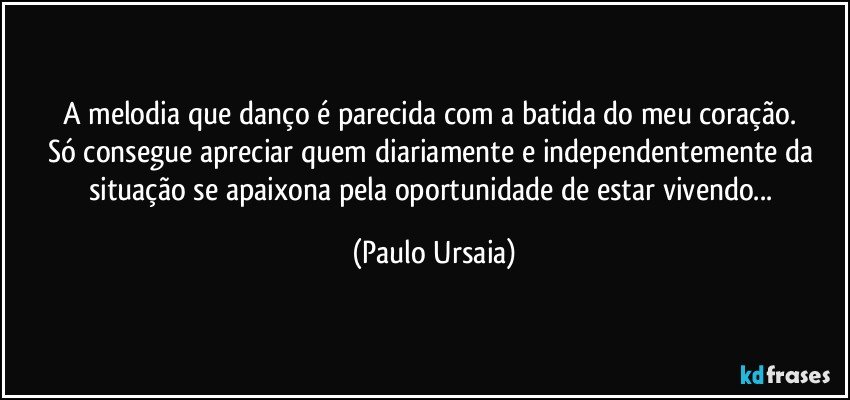 A melodia que danço é parecida com a batida do meu coração. 
Só consegue apreciar quem diariamente e independentemente da situação se apaixona pela oportunidade de estar vivendo... (Paulo Ursaia)