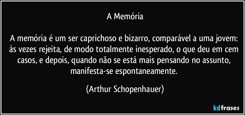 A Memória

A memória é um ser caprichoso e bizarro, comparável a uma jovem: às vezes rejeita, de modo totalmente inesperado, o que deu em cem casos, e depois, quando não se está mais pensando no assunto, manifesta-se espontaneamente. (Arthur Schopenhauer)