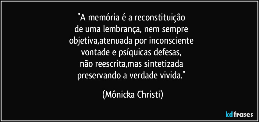"A memória é a reconstituição
de uma lembrança, nem sempre
objetiva,atenuada por inconsciente
vontade e psíquicas defesas,
não reescrita,mas sintetizada
preservando a verdade vivida." (Mônicka Christi)
