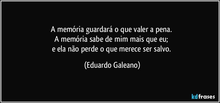 A memória guardará o que valer a pena. 
A memória sabe de mim mais que eu; 
e ela não perde o que merece ser salvo. (Eduardo Galeano)