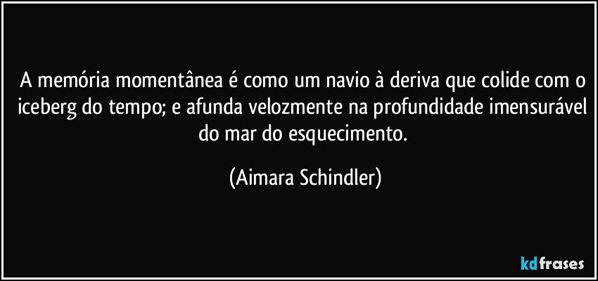 A memória momentânea é como um navio à deriva que colide com o iceberg do tempo; e afunda velozmente na profundidade imensurável do mar do esquecimento. (Aimara Schindler)