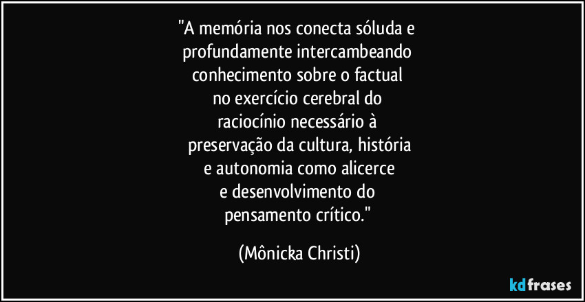 "A memória nos conecta sóluda e
profundamente intercambeando
conhecimento sobre o factual
no exercício cerebral do
raciocínio necessário à
preservação da cultura, história
e autonomia como alicerce
e desenvolvimento do
pensamento crítico." (Mônicka Christi)