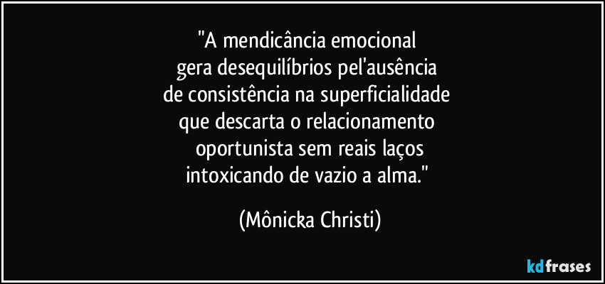 "A mendicância emocional 
gera desequilíbrios pel'ausência 
de consistência na superficialidade 
que descarta o relacionamento 
oportunista sem reais laços
intoxicando de vazio a alma." (Mônicka Christi)