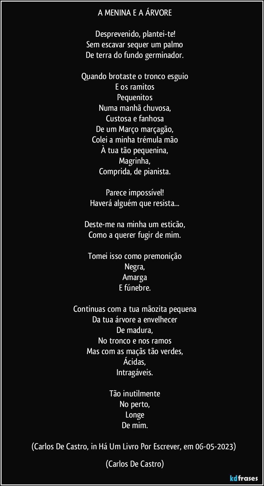 A MENINA E A ÁRVORE

⁠Desprevenido, plantei-te!
Sem escavar sequer um palmo
De terra do fundo germinador.

Quando brotaste o tronco esguio
E os ramitos
Pequenitos
Numa manhã chuvosa,
Custosa e fanhosa
De um Março marçagão,
Colei a minha trémula mão
À tua tão pequenina,
Magrinha,
Comprida, de pianista.

Parece impossível!
Haverá alguém que resista...

Deste-me na minha um esticão,
Como a querer fugir de mim.

Tomei isso como premonição
Negra,
Amarga
E fúnebre.

Continuas com a tua mãozita pequena
Da tua árvore a envelhecer
De madura,
No tronco e nos ramos
Mas com as maçãs tão verdes,
Ácidas,
Intragáveis.

Tão inutilmente
No perto,
Longe
De mim.

(Carlos De Castro, in Há Um Livro Por Escrever, em 06-05-2023) (Carlos De Castro)