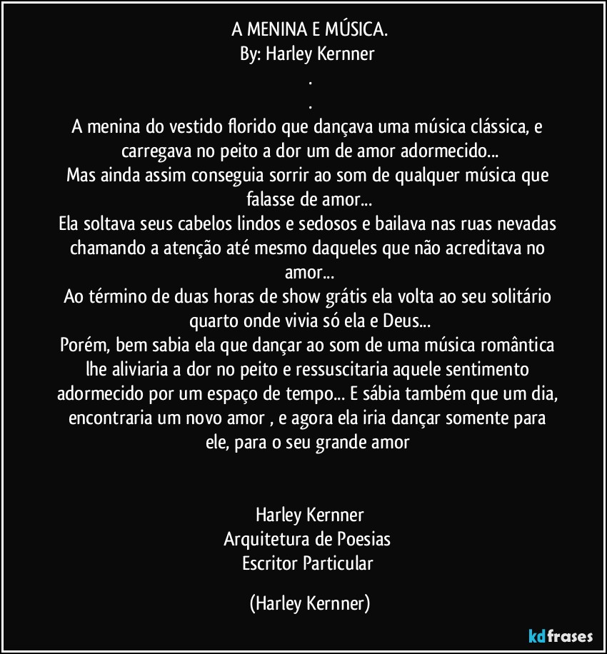 A MENINA E MÚSICA.
By: Harley Kernner 
.
.
A menina do vestido florido que dançava uma música clássica, e carregava no peito a dor um de amor adormecido...
Mas ainda assim conseguia sorrir ao som de qualquer música que falasse de amor...
Ela soltava seus cabelos lindos e sedosos e bailava nas ruas nevadas chamando a atenção até mesmo daqueles que não acreditava no amor...
Ao término de duas horas de show grátis ela volta ao seu solitário quarto onde vivia só ela e Deus...
Porém, bem sabia ela que dançar ao som de uma música romântica lhe aliviaria a dor no peito e ressuscitaria aquele sentimento adormecido por um espaço de tempo... E sábia também  que um dia, encontraria um novo amor ,  e agora ela iria dançar somente para ele, para o seu grande amor 


Harley Kernner
Arquitetura de Poesias 
Escritor Particular (Harley Kernner)