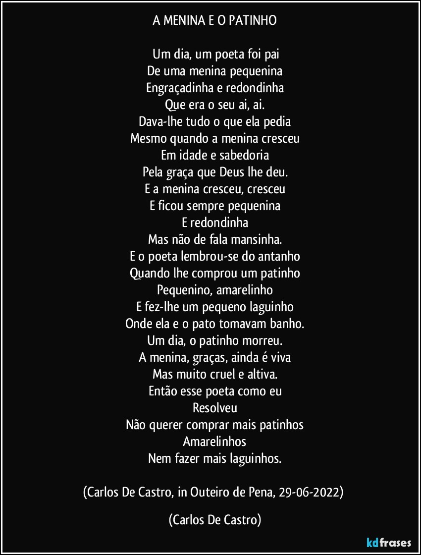 A MENINA E O PATINHO

⁠Um dia, um poeta foi pai
De uma menina pequenina
Engraçadinha e redondinha
Que era o seu ai, ai.
Dava-lhe tudo o que ela pedia
Mesmo quando a menina cresceu
Em idade e sabedoria
Pela graça que Deus lhe deu.
E a menina cresceu, cresceu
E ficou sempre pequenina
E redondinha
Mas não de fala mansinha.
E o poeta lembrou-se do antanho
Quando lhe comprou um patinho
Pequenino, amarelinho
E fez-lhe um pequeno laguinho
Onde ela e o pato tomavam banho.
Um dia, o patinho morreu.
A menina, graças, ainda é viva
Mas muito cruel e altiva.
Então esse poeta como eu
Resolveu
Não querer comprar mais patinhos
Amarelinhos
Nem fazer mais laguinhos.

(Carlos De Castro, in Outeiro de Pena, 29-06-2022) (Carlos De Castro)
