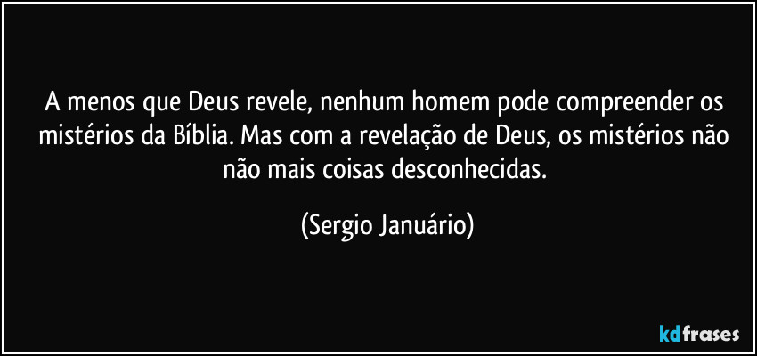 A menos que Deus revele, nenhum homem pode compreender os mistérios da Bíblia. Mas com a revelação de Deus, os mistérios não não mais coisas desconhecidas. (Sergio Januário)