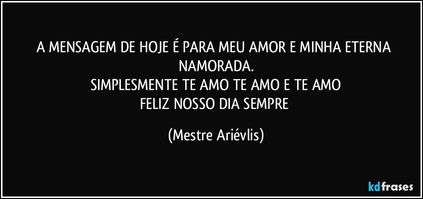 A MENSAGEM DE HOJE É PARA MEU AMOR E MINHA ETERNA NAMORADA.
SIMPLESMENTE TE AMO TE AMO E TE AMO
FELIZ NOSSO DIA SEMPRE (Mestre Ariévlis)