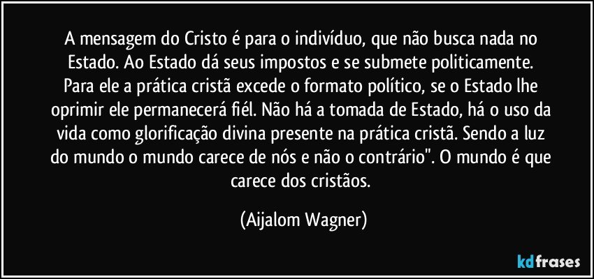 A mensagem do Cristo é para o indivíduo, que não busca nada no Estado. Ao Estado dá seus impostos e se submete politicamente. Para ele a prática cristã excede o formato político, se o Estado lhe oprimir ele permanecerá fiél. Não há a tomada de Estado, há o uso da vida como glorificação divina presente na prática cristã. Sendo a luz do mundo o mundo carece de nós e não o contrário". O mundo é que carece dos cristãos. (Aijalom Wagner)