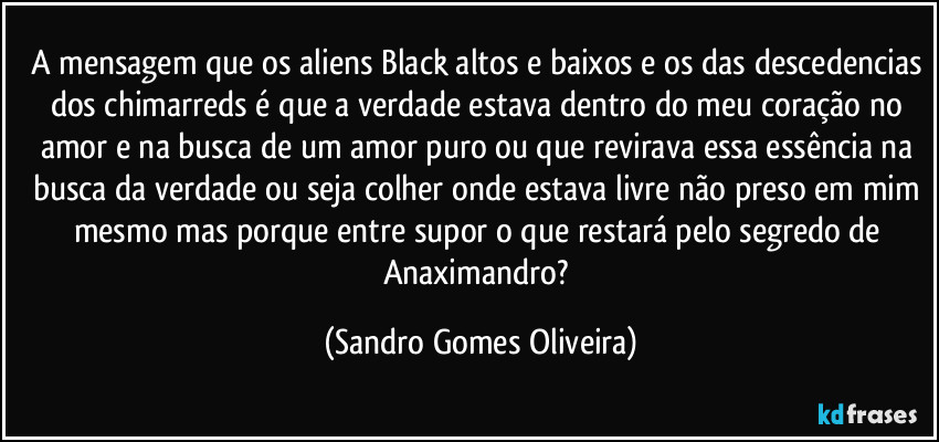 A mensagem que os aliens Black altos e baixos e os das descedencias dos chimarreds é que a verdade estava dentro do meu coração no amor e na busca de um amor puro ou que revirava essa essência na busca da verdade ou seja colher onde estava livre não preso em mim mesmo mas porque entre supor o que restará pelo segredo de Anaximandro? (Sandro Gomes Oliveira)