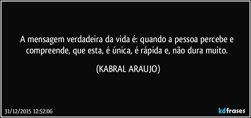 A mensagem verdadeira da vida é: quando a pessoa percebe e compreende, que esta, é única, é rápida e, não dura muito. (KABRAL ARAUJO)