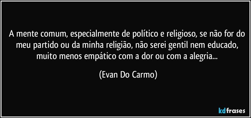 A mente comum, especialmente de político e religioso, se não for do meu partido ou da minha religião, não serei gentil nem educado, muito menos empático com a dor ou com a alegria... (Evan Do Carmo)