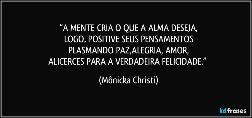 “A MENTE CRIA O QUE A ALMA DESEJA,
LOGO, POSITIVE SEUS PENSAMENTOS
PLASMANDO PAZ,ALEGRIA, AMOR,
ALICERCES PARA A VERDADEIRA FELICIDADE.” (Mônicka Christi)