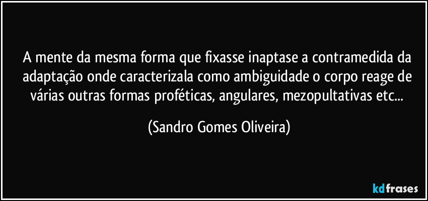 A mente da mesma forma que fixasse inaptase a contramedida da adaptação onde caracterizala como ambiguidade o corpo reage de várias outras formas proféticas, angulares, mezopultativas etc... (Sandro Gomes Oliveira)