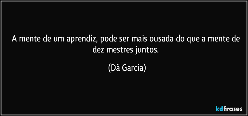 A mente de um aprendiz, pode ser mais ousada do que a mente de dez mestres juntos. (Dã Garcia)