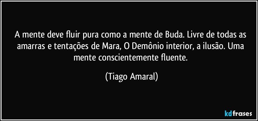 A mente deve fluir pura como a mente de Buda. Livre de todas as amarras e tentações de Mara, O Demônio interior, a ilusão. Uma mente conscientemente fluente. (Tiago Amaral)