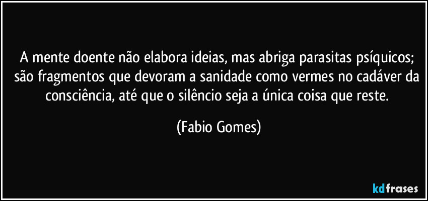 A mente doente não elabora ideias, mas abriga parasitas psíquicos; são fragmentos que devoram a sanidade como vermes no cadáver da consciência, até que o silêncio seja a única coisa que reste. (Fabio Gomes)