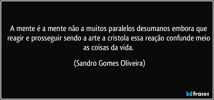 A mente é a mente não a muitos paralelos desumanos embora que reagir e prosseguir sendo a arte a cristola essa reação confunde meio as coisas da vida. (Sandro Gomes Oliveira)