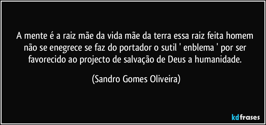 A mente é a raiz mãe da vida mãe da terra  essa raiz feita homem não se enegrece se faz do portador o sutil ' enblema ' por ser favorecido ao projecto de salvação de Deus a humanidade. (Sandro Gomes Oliveira)