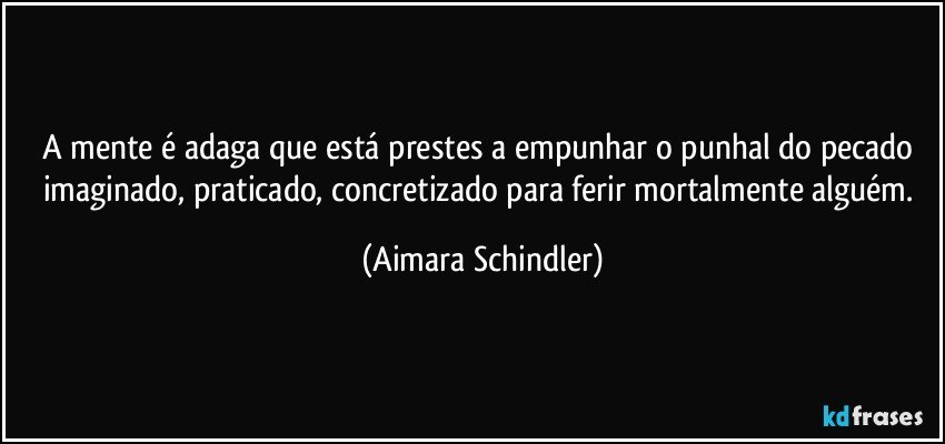 A mente é adaga que está prestes a empunhar o punhal do pecado imaginado, praticado, concretizado para ferir mortalmente alguém. (Aimara Schindler)