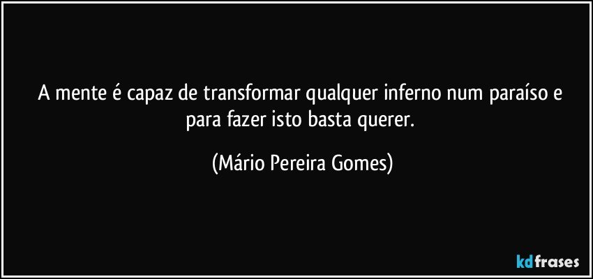 A mente é capaz de transformar qualquer inferno num paraíso e para fazer isto basta querer. (Mário Pereira Gomes)