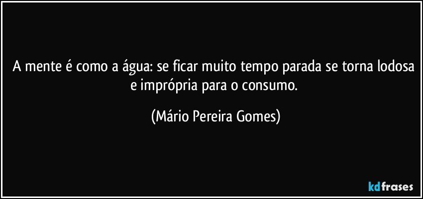 A mente é como a água: se ficar muito tempo parada se torna lodosa e imprópria para o consumo. (Mário Pereira Gomes)