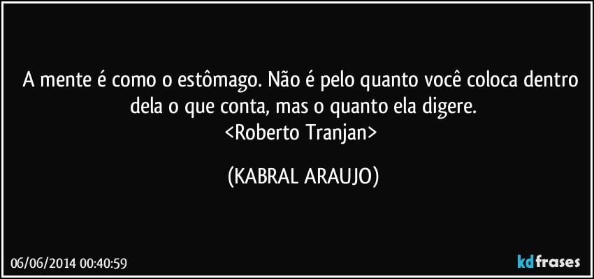 A mente é como o estômago. Não é pelo quanto você coloca dentro dela o que conta, mas o quanto ela digere.
<Roberto Tranjan> (KABRAL ARAUJO)