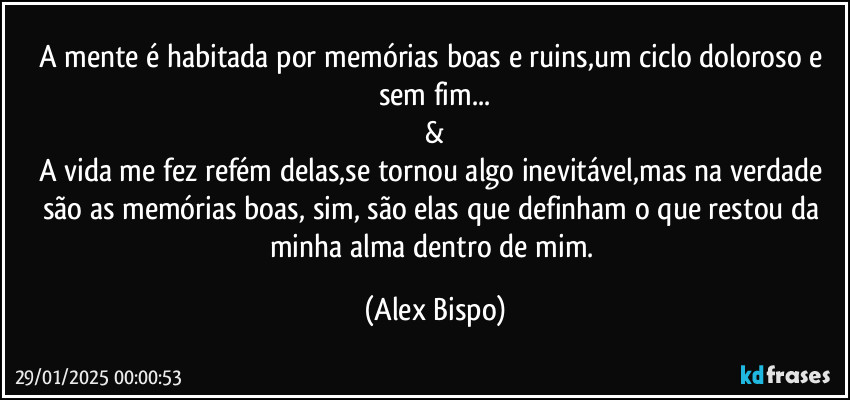 A mente é habitada por memórias boas e ruins,um ciclo doloroso e sem fim...
&
A vida me fez refém delas,se tornou algo inevitável,mas na verdade são as memórias boas, sim, são elas que definham o que restou da minha alma dentro de mim. (Alex Bispo)