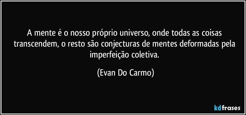 A mente é o nosso próprio universo, onde todas as coisas transcendem, o resto são conjecturas de mentes deformadas pela imperfeição coletiva. (Evan Do Carmo)