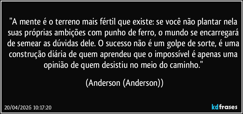 "A mente é o terreno mais fértil que existe: se você não plantar nela suas próprias ambições com punho de ferro, o mundo se encarregará de semear as dúvidas dele. O sucesso não é um golpe de sorte, é uma construção diária de quem aprendeu que o impossível é apenas uma opinião de quem desistiu no meio do caminho." (Anderson (Anderson))
