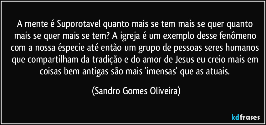 A mente é Suporotavel quanto mais se tem mais se quer quanto mais se quer mais se tem? A igreja é um exemplo desse fenômeno com a nossa éspecie até então um grupo de pessoas seres humanos que compartilham da tradição e do amor de Jesus eu creio mais em coisas bem antigas são mais 'imensas' que as atuais. (Sandro Gomes Oliveira)