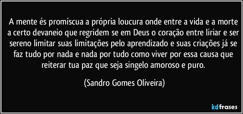 A mente és promíscua a própria loucura onde entre a vida e a morte a certo devaneio que regridem se em Deus o coração entre liriar e ser sereno limitar suas limitações pelo aprendizado e suas criações já se faz tudo por nada e nada por tudo como viver por essa causa que reiterar tua paz que seja singelo amoroso e puro. (Sandro Gomes Oliveira)