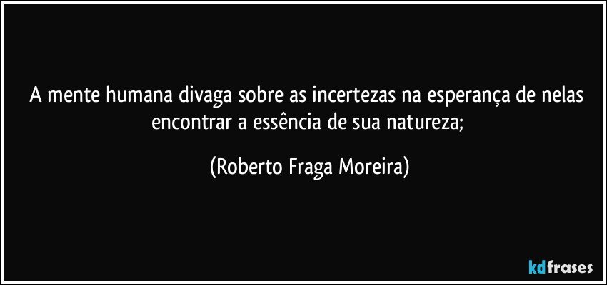 A mente humana divaga sobre as incertezas na esperança de nelas encontrar a essência de sua natureza; (Roberto Fraga Moreira)