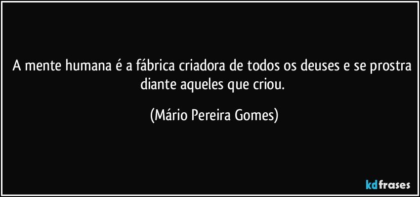 A mente humana é a fábrica criadora de todos os deuses e se prostra diante aqueles que criou. (Mário Pereira Gomes)