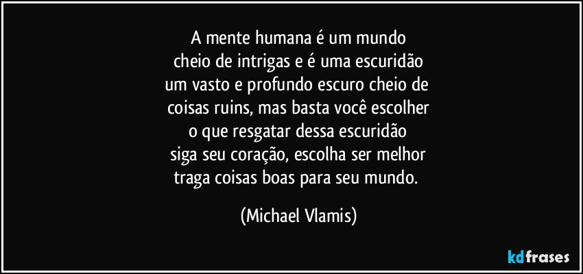 A mente humana é um mundo
cheio de intrigas e é uma escuridão
um vasto e profundo escuro cheio de 
coisas ruins, mas basta você escolher
o que resgatar dessa escuridão
siga seu coração, escolha ser melhor
traga coisas boas para seu mundo. (Michael Vlamis)