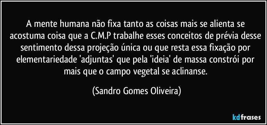 A mente humana não fixa tanto as coisas mais se alienta se acostuma coisa que a C.M.P trabalhe esses conceitos de prévia desse sentimento dessa projeção única ou que resta essa fixação por elementariedade 'adjuntas' que pela 'ideia' de massa constrói por mais que o campo vegetal se aclinanse. (Sandro Gomes Oliveira)