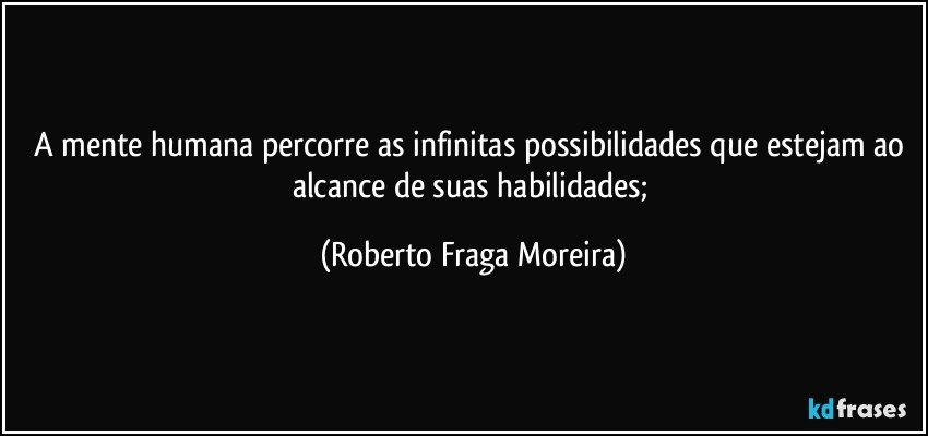 A mente humana percorre as infinitas possibilidades que estejam ao alcance de suas habilidades; (Roberto Fraga Moreira)