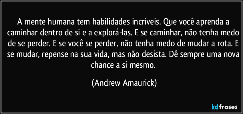 A mente humana tem habilidades incríveis. Que você aprenda a caminhar dentro de si e a explorá-las. E se caminhar, não tenha medo de se perder. E se você se perder, não tenha medo de mudar a rota. E se mudar, repense na sua vida, mas não desista. Dê sempre uma nova chance a si mesmo. (Andrew Amaurick)