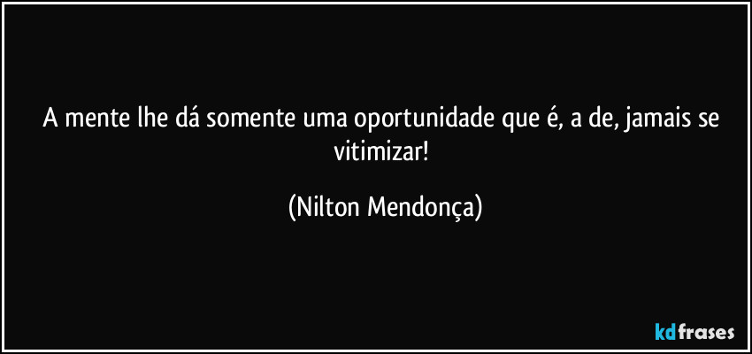 A mente lhe dá somente uma oportunidade que é, a de, jamais se vitimizar! (Nilton Mendonça)