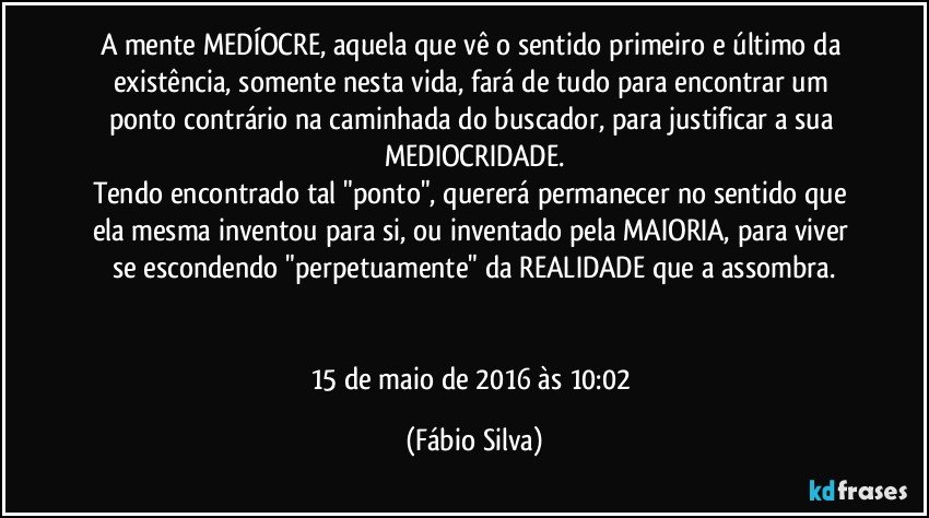 A mente MEDÍOCRE, aquela que vê o sentido primeiro e último da existência, somente nesta vida, fará de tudo para encontrar um ponto contrário na caminhada do buscador, para justificar a sua MEDIOCRIDADE.
Tendo encontrado tal "ponto", quererá permanecer no sentido que ela mesma inventou para si, ou inventado pela MAIORIA, para viver se escondendo "perpetuamente" da REALIDADE que a assombra.


15 de maio de 2016 às 10:02 (Fábio Silva)