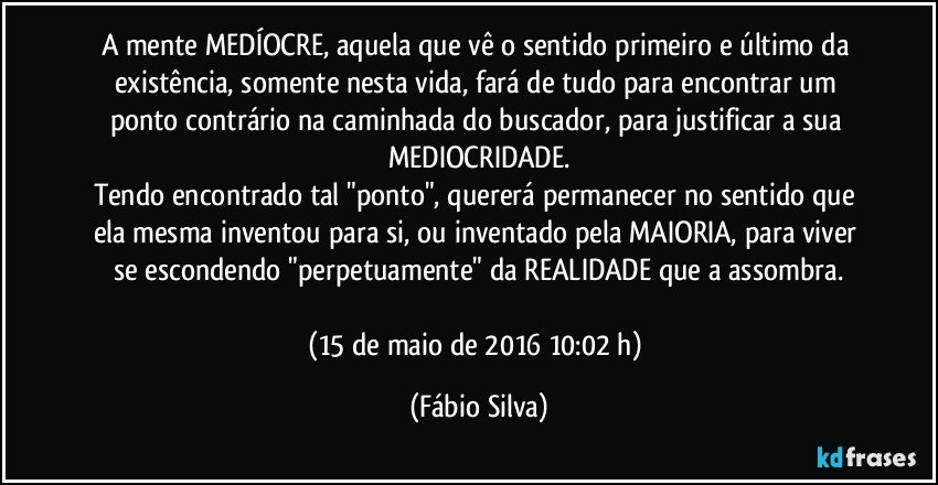 A mente MEDÍOCRE, aquela que vê o sentido primeiro e último da existência, somente nesta vida, fará de tudo para encontrar um ponto contrário na caminhada do buscador, para justificar a sua MEDIOCRIDADE.
Tendo encontrado tal "ponto", quererá permanecer no sentido que ela mesma inventou para si, ou inventado pela MAIORIA, para viver se escondendo "perpetuamente" da REALIDADE que a assombra.

(15 de maio de 2016 10:02 h) (Fábio Silva)