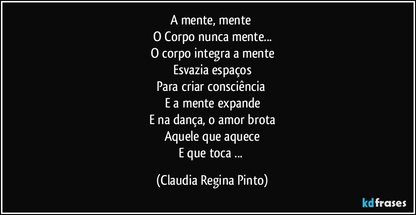 A mente, mente 
O Corpo nunca mente...
O corpo integra a mente
Esvazia espaços
Para criar consciência 
E a mente expande
E na dança, o amor brota
Aquele que aquece
E que toca ... (Claudia Regina Pinto)