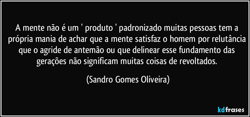 A mente não é um ' produto ' padronizado muitas pessoas tem a própria mania de achar que a mente satisfaz o homem por relutância que o agride de antemão ou que delinear esse fundamento das gerações não significam muitas coisas de revoltados. (Sandro Gomes Oliveira)