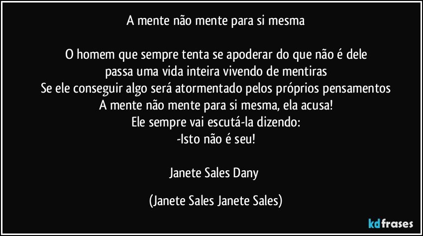 A mente não mente para si mesma

O homem que sempre tenta se apoderar do que não é dele
passa uma vida inteira vivendo de mentiras
Se ele conseguir algo será atormentado pelos próprios pensamentos
A mente não mente para si mesma, ela acusa!
Ele sempre vai escutá-la dizendo:
-Isto não é seu!

Janete Sales Dany (Janete Sales Janete Sales)