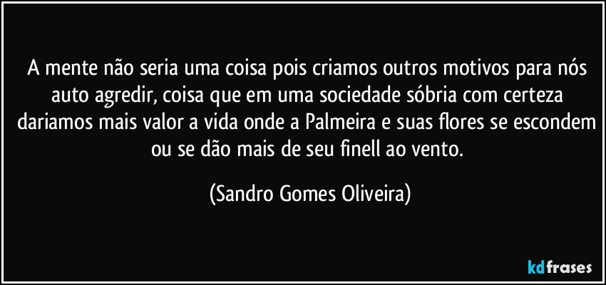 A mente não seria uma coisa pois criamos outros motivos para nós auto agredir, coisa que em uma sociedade sóbria com certeza dariamos mais valor a vida onde a Palmeira e suas flores se escondem ou se dão mais de seu finell ao vento. (Sandro Gomes Oliveira)