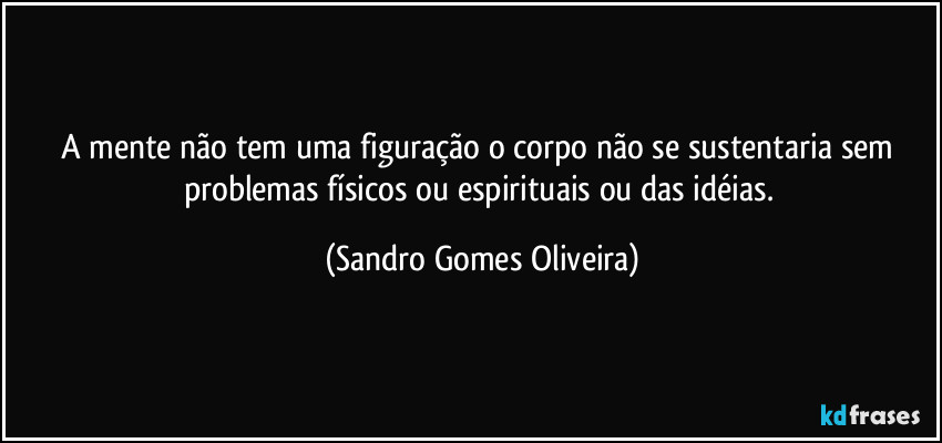 A mente não tem uma figuração o corpo não se sustentaria sem problemas físicos ou espirituais ou das idéias. (Sandro Gomes Oliveira)