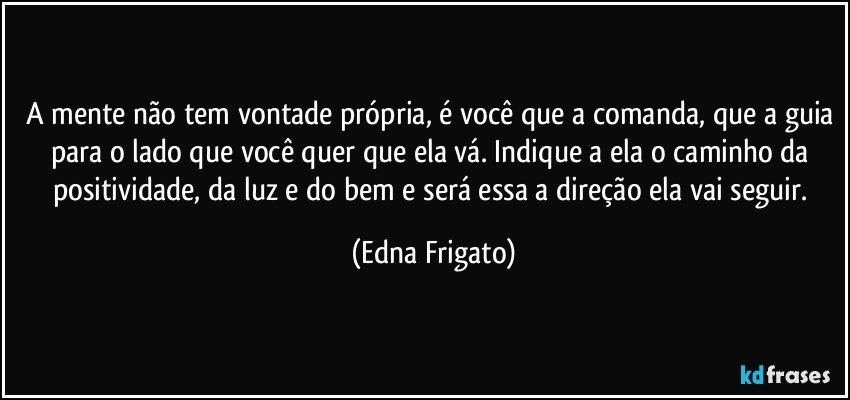 A mente não tem vontade própria, é você que a comanda, que a guia para o lado que você quer que ela vá. Indique a ela o caminho da positividade, da luz e do bem e será essa a direção ela vai seguir. (Edna Frigato)